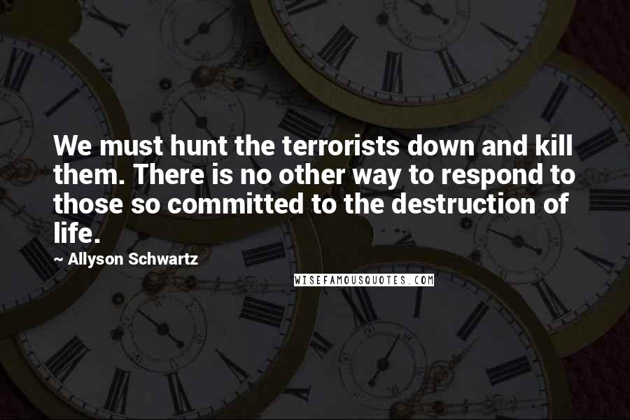 Allyson Schwartz Quotes: We must hunt the terrorists down and kill them. There is no other way to respond to those so committed to the destruction of life.