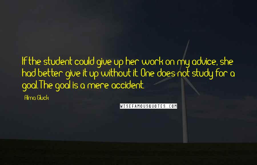 Alma Gluck Quotes: If the student could give up her work on my advice, she had better give it up without it. One does not study for a goal. The goal is a mere accident.