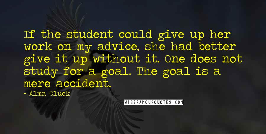 Alma Gluck Quotes: If the student could give up her work on my advice, she had better give it up without it. One does not study for a goal. The goal is a mere accident.