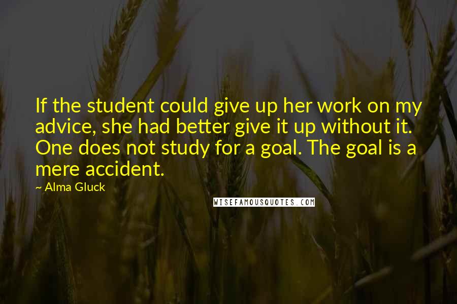 Alma Gluck Quotes: If the student could give up her work on my advice, she had better give it up without it. One does not study for a goal. The goal is a mere accident.