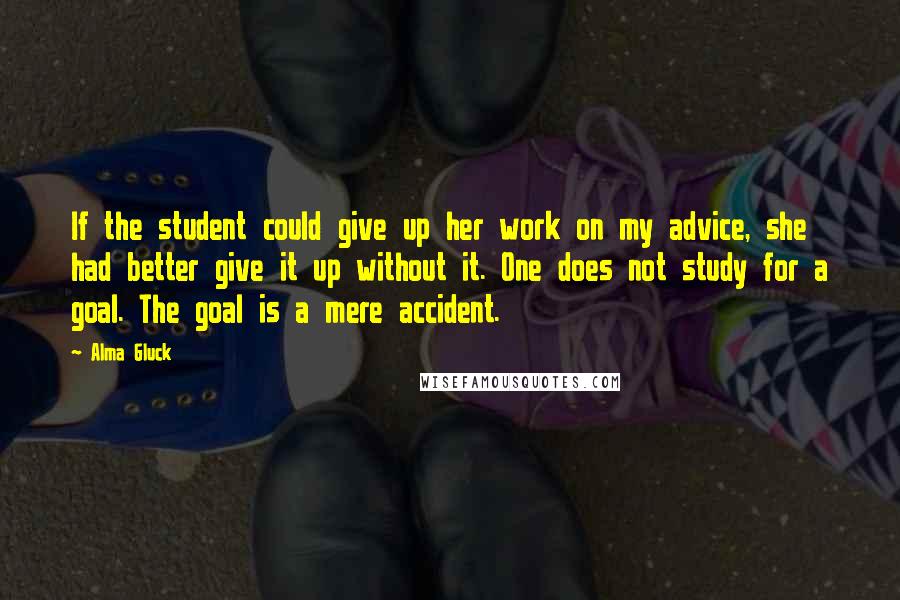 Alma Gluck Quotes: If the student could give up her work on my advice, she had better give it up without it. One does not study for a goal. The goal is a mere accident.