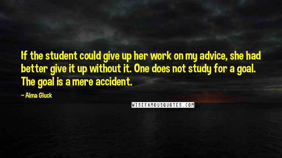 Alma Gluck Quotes: If the student could give up her work on my advice, she had better give it up without it. One does not study for a goal. The goal is a mere accident.