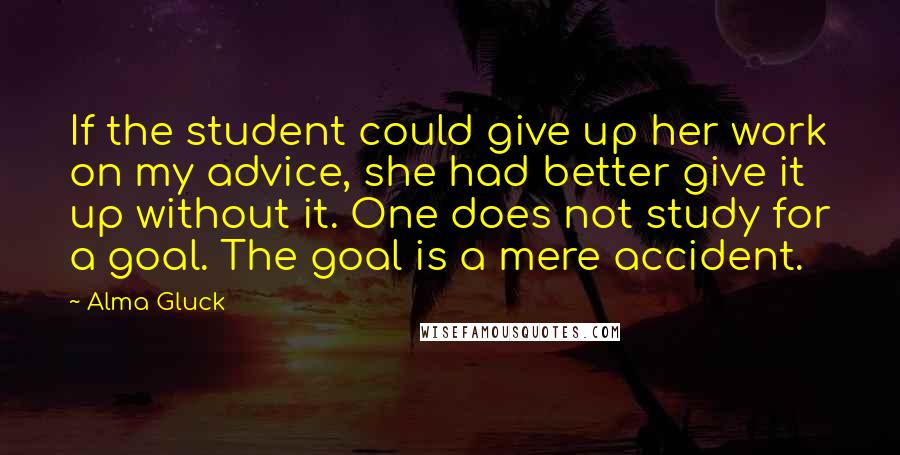 Alma Gluck Quotes: If the student could give up her work on my advice, she had better give it up without it. One does not study for a goal. The goal is a mere accident.