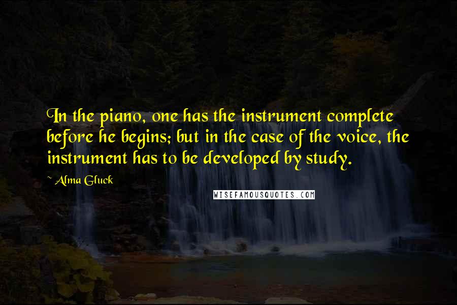 Alma Gluck Quotes: In the piano, one has the instrument complete before he begins; but in the case of the voice, the instrument has to be developed by study.