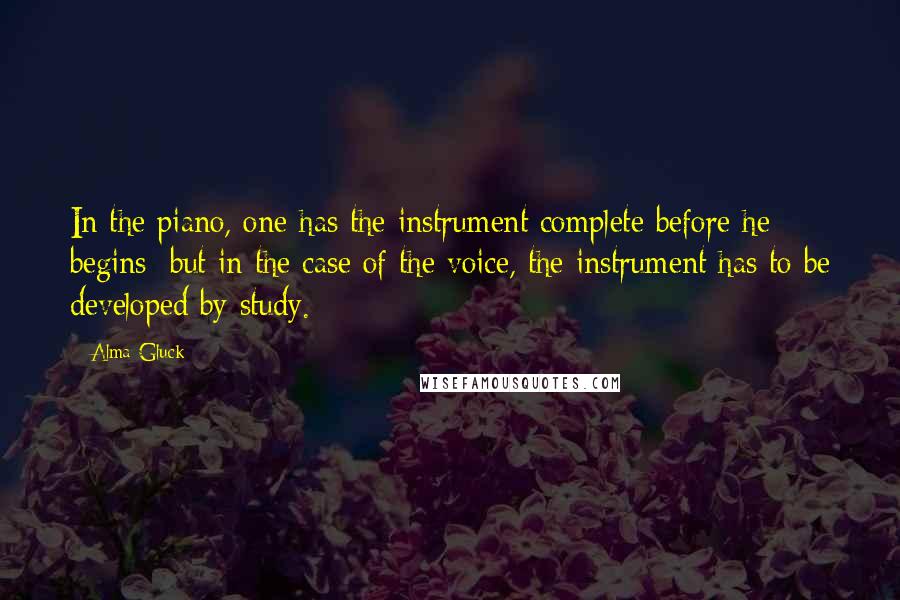 Alma Gluck Quotes: In the piano, one has the instrument complete before he begins; but in the case of the voice, the instrument has to be developed by study.