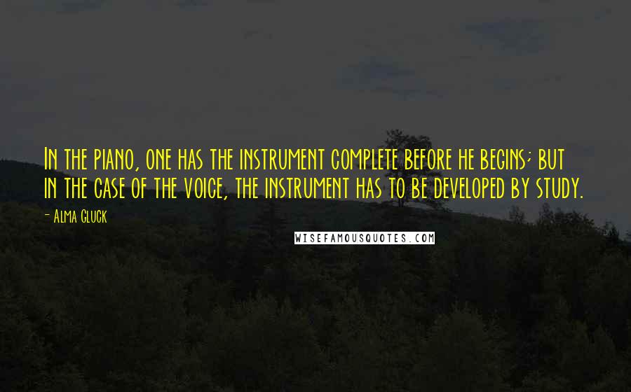 Alma Gluck Quotes: In the piano, one has the instrument complete before he begins; but in the case of the voice, the instrument has to be developed by study.