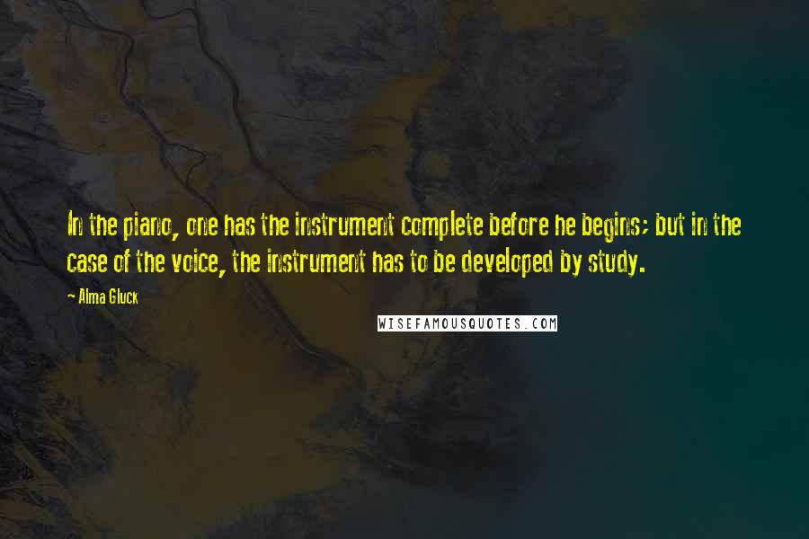 Alma Gluck Quotes: In the piano, one has the instrument complete before he begins; but in the case of the voice, the instrument has to be developed by study.