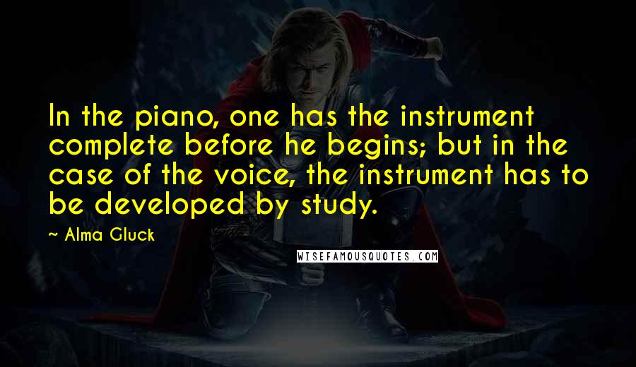 Alma Gluck Quotes: In the piano, one has the instrument complete before he begins; but in the case of the voice, the instrument has to be developed by study.