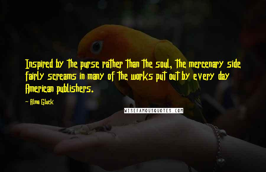 Alma Gluck Quotes: Inspired by the purse rather than the soul, the mercenary side fairly screams in many of the works put out by every day American publishers.
