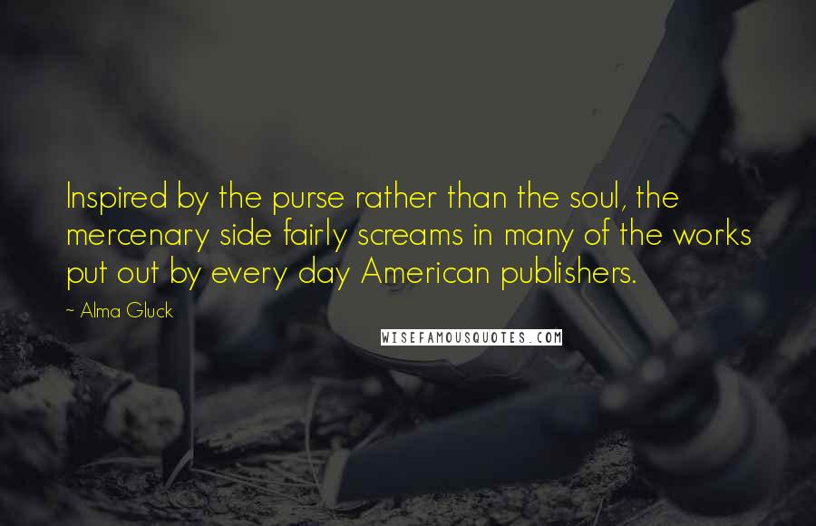 Alma Gluck Quotes: Inspired by the purse rather than the soul, the mercenary side fairly screams in many of the works put out by every day American publishers.