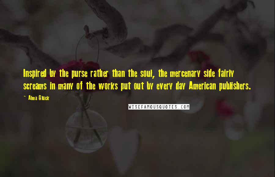 Alma Gluck Quotes: Inspired by the purse rather than the soul, the mercenary side fairly screams in many of the works put out by every day American publishers.