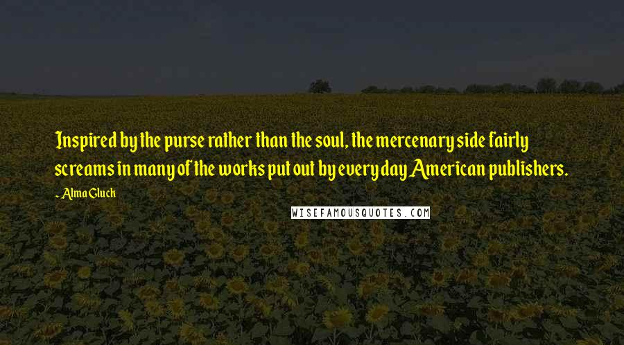 Alma Gluck Quotes: Inspired by the purse rather than the soul, the mercenary side fairly screams in many of the works put out by every day American publishers.