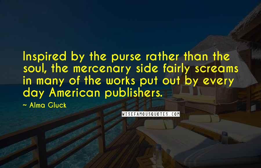 Alma Gluck Quotes: Inspired by the purse rather than the soul, the mercenary side fairly screams in many of the works put out by every day American publishers.