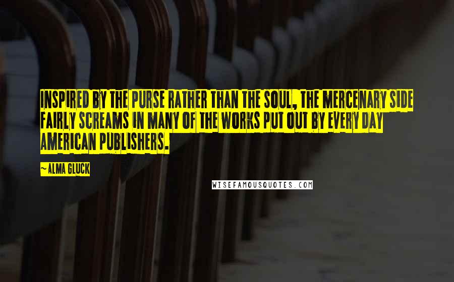 Alma Gluck Quotes: Inspired by the purse rather than the soul, the mercenary side fairly screams in many of the works put out by every day American publishers.