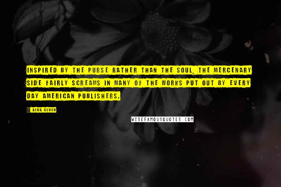 Alma Gluck Quotes: Inspired by the purse rather than the soul, the mercenary side fairly screams in many of the works put out by every day American publishers.