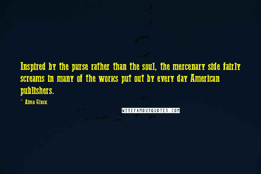 Alma Gluck Quotes: Inspired by the purse rather than the soul, the mercenary side fairly screams in many of the works put out by every day American publishers.