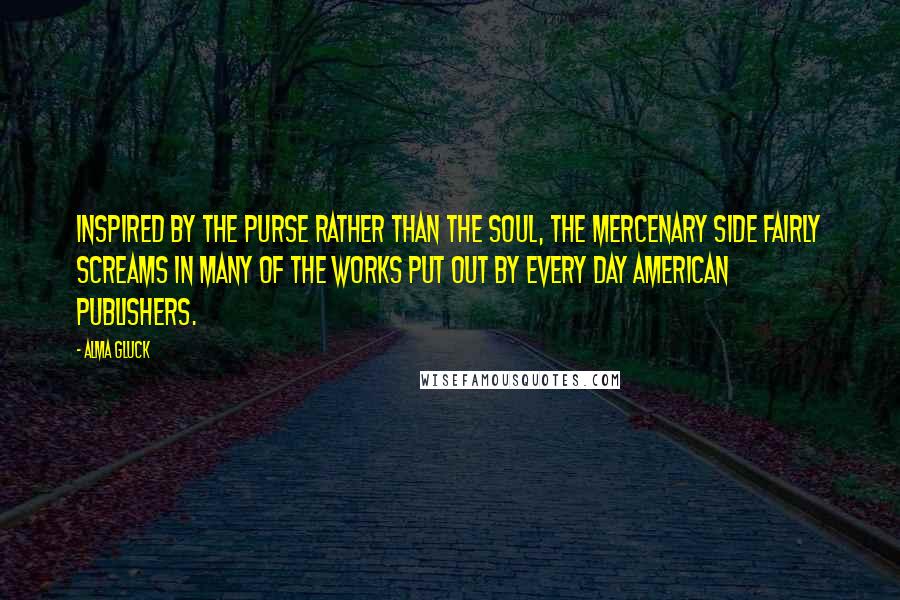 Alma Gluck Quotes: Inspired by the purse rather than the soul, the mercenary side fairly screams in many of the works put out by every day American publishers.