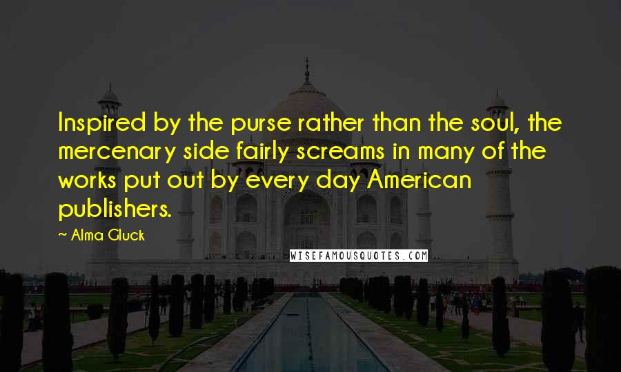 Alma Gluck Quotes: Inspired by the purse rather than the soul, the mercenary side fairly screams in many of the works put out by every day American publishers.