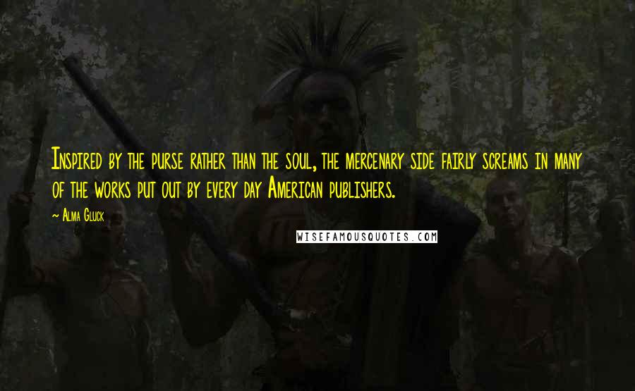 Alma Gluck Quotes: Inspired by the purse rather than the soul, the mercenary side fairly screams in many of the works put out by every day American publishers.