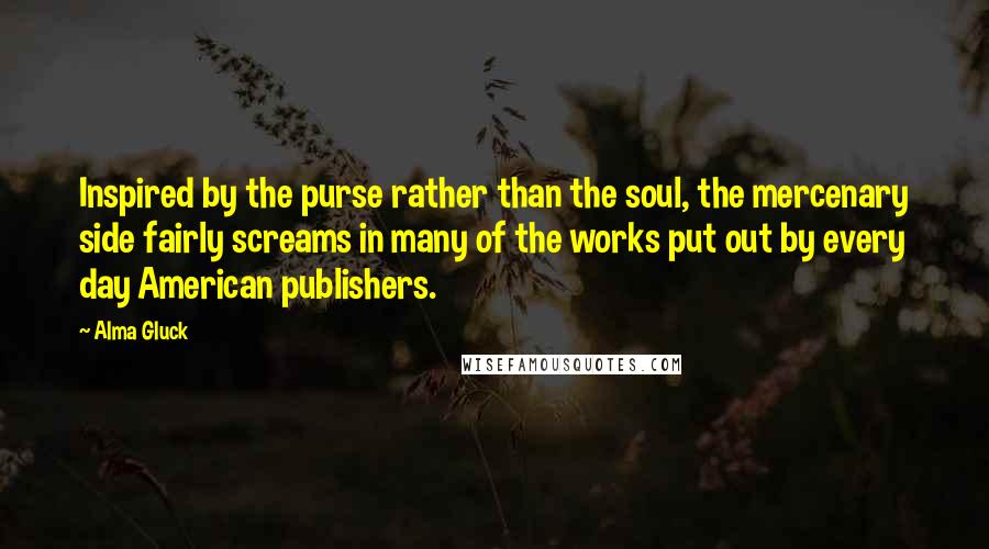 Alma Gluck Quotes: Inspired by the purse rather than the soul, the mercenary side fairly screams in many of the works put out by every day American publishers.