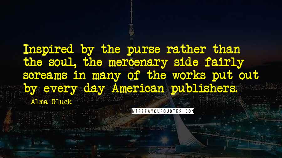 Alma Gluck Quotes: Inspired by the purse rather than the soul, the mercenary side fairly screams in many of the works put out by every day American publishers.