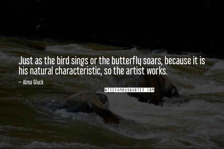 Alma Gluck Quotes: Just as the bird sings or the butterfly soars, because it is his natural characteristic, so the artist works.