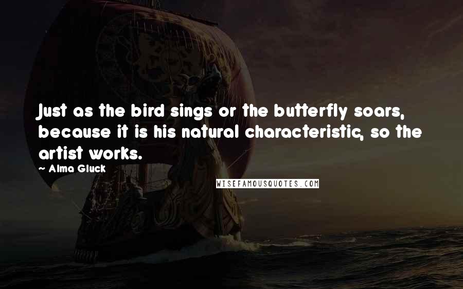 Alma Gluck Quotes: Just as the bird sings or the butterfly soars, because it is his natural characteristic, so the artist works.