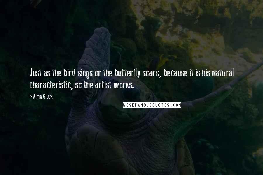 Alma Gluck Quotes: Just as the bird sings or the butterfly soars, because it is his natural characteristic, so the artist works.