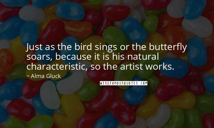 Alma Gluck Quotes: Just as the bird sings or the butterfly soars, because it is his natural characteristic, so the artist works.