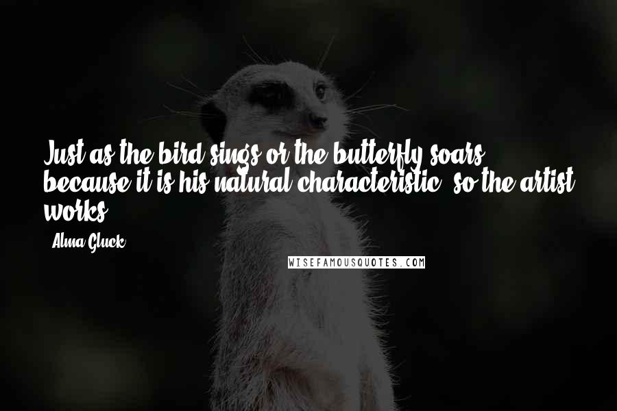 Alma Gluck Quotes: Just as the bird sings or the butterfly soars, because it is his natural characteristic, so the artist works.