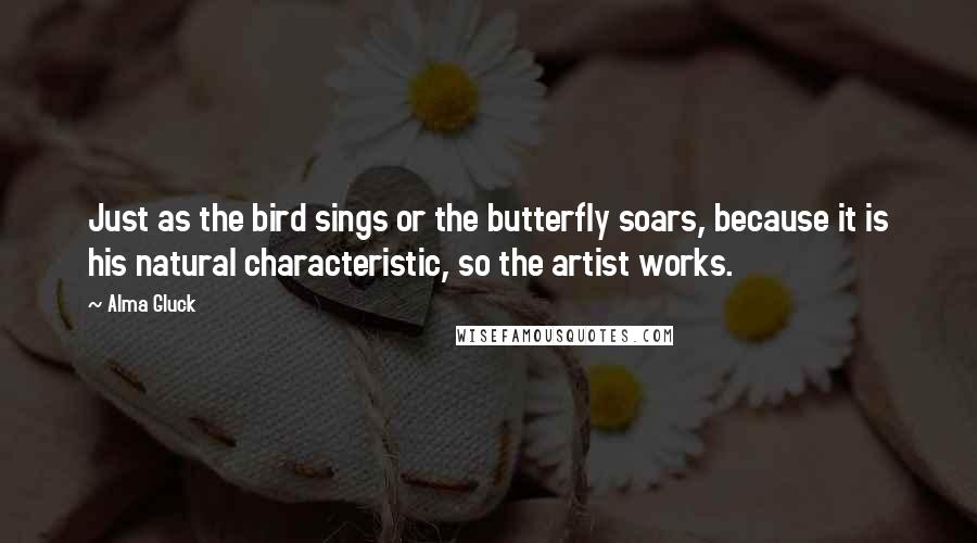 Alma Gluck Quotes: Just as the bird sings or the butterfly soars, because it is his natural characteristic, so the artist works.