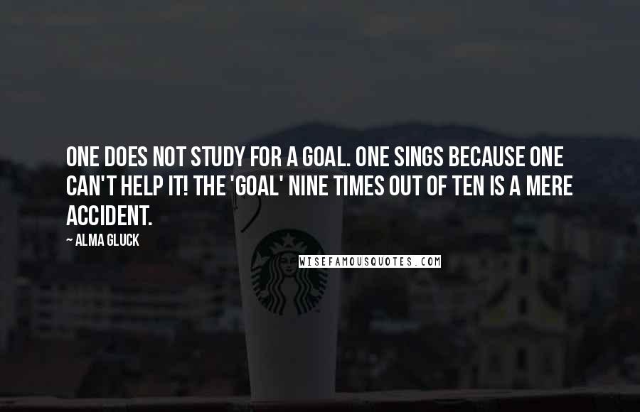 Alma Gluck Quotes: One does not study for a goal. One sings because one can't help it! The 'goal' nine times out of ten is a mere accident.