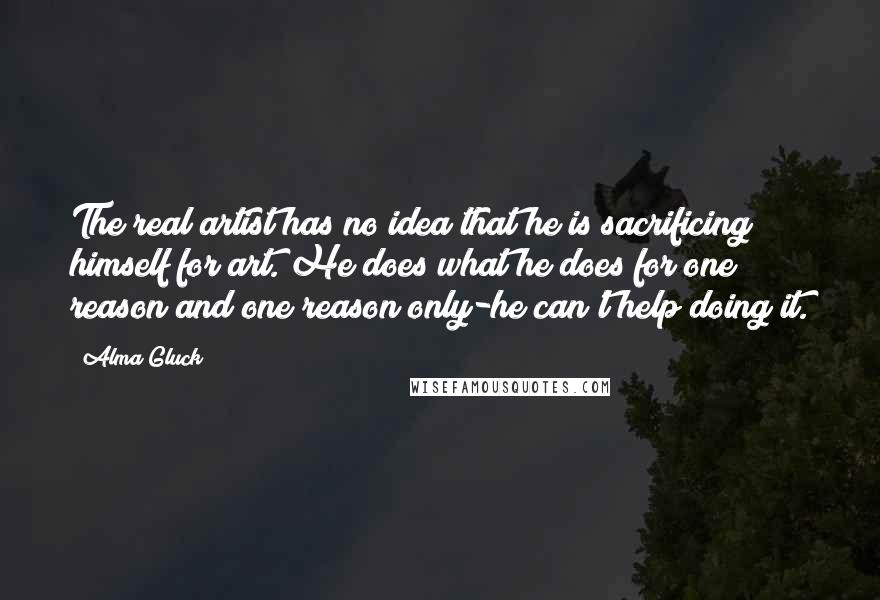 Alma Gluck Quotes: The real artist has no idea that he is sacrificing himself for art. He does what he does for one reason and one reason only-he can't help doing it.