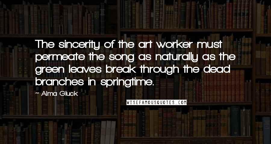 Alma Gluck Quotes: The sincerity of the art worker must permeate the song as naturally as the green leaves break through the dead branches in springtime.