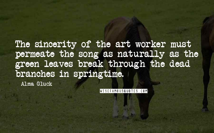 Alma Gluck Quotes: The sincerity of the art worker must permeate the song as naturally as the green leaves break through the dead branches in springtime.