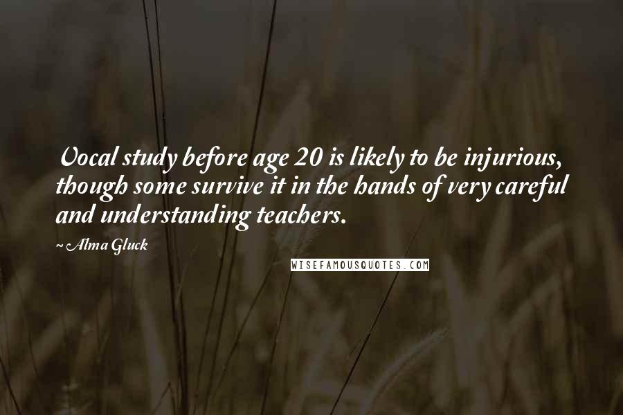 Alma Gluck Quotes: Vocal study before age 20 is likely to be injurious, though some survive it in the hands of very careful and understanding teachers.