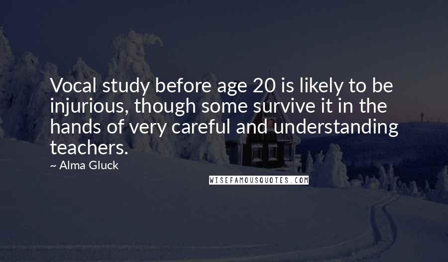 Alma Gluck Quotes: Vocal study before age 20 is likely to be injurious, though some survive it in the hands of very careful and understanding teachers.