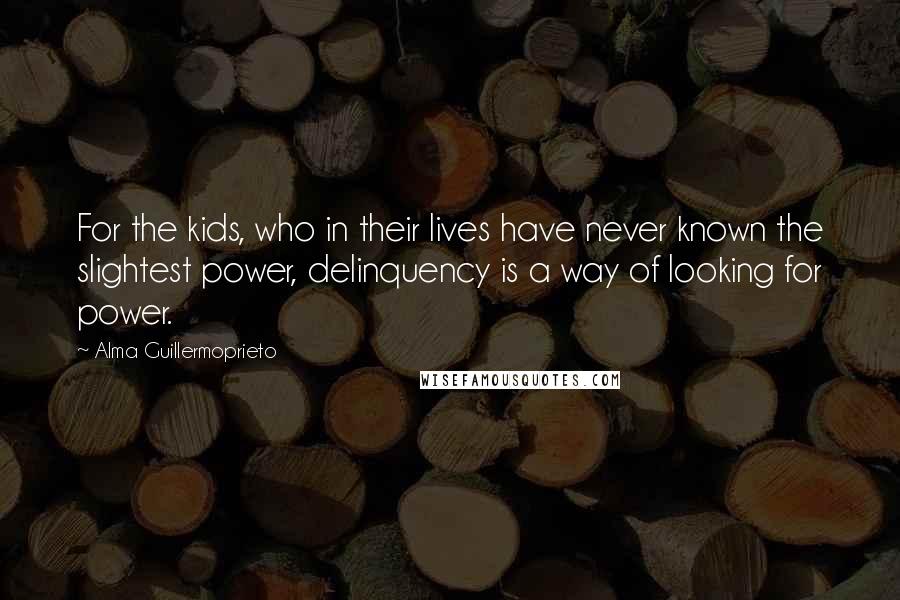 Alma Guillermoprieto Quotes: For the kids, who in their lives have never known the slightest power, delinquency is a way of looking for power.