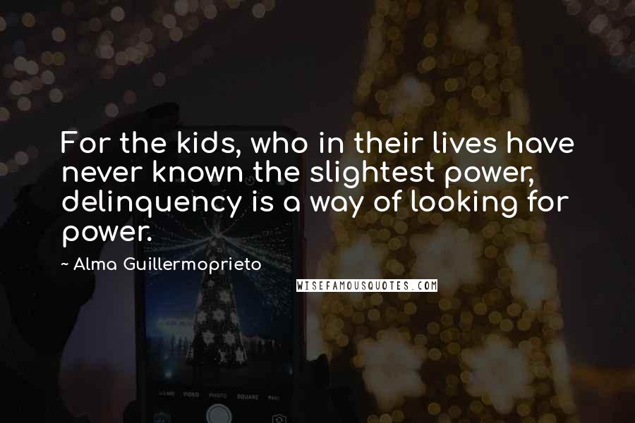 Alma Guillermoprieto Quotes: For the kids, who in their lives have never known the slightest power, delinquency is a way of looking for power.