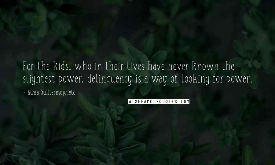 Alma Guillermoprieto Quotes: For the kids, who in their lives have never known the slightest power, delinquency is a way of looking for power.