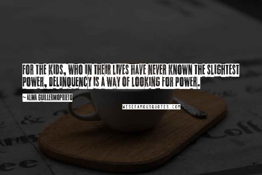 Alma Guillermoprieto Quotes: For the kids, who in their lives have never known the slightest power, delinquency is a way of looking for power.