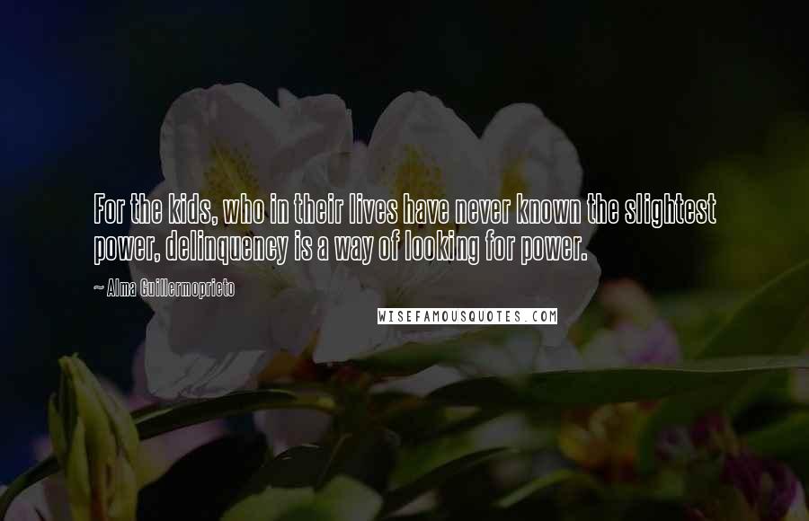 Alma Guillermoprieto Quotes: For the kids, who in their lives have never known the slightest power, delinquency is a way of looking for power.