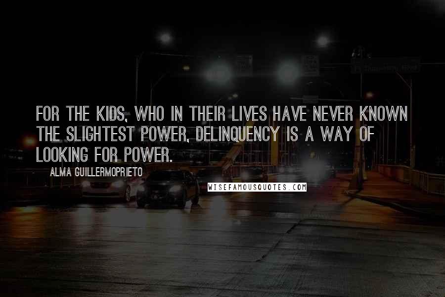 Alma Guillermoprieto Quotes: For the kids, who in their lives have never known the slightest power, delinquency is a way of looking for power.