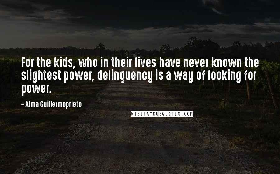 Alma Guillermoprieto Quotes: For the kids, who in their lives have never known the slightest power, delinquency is a way of looking for power.