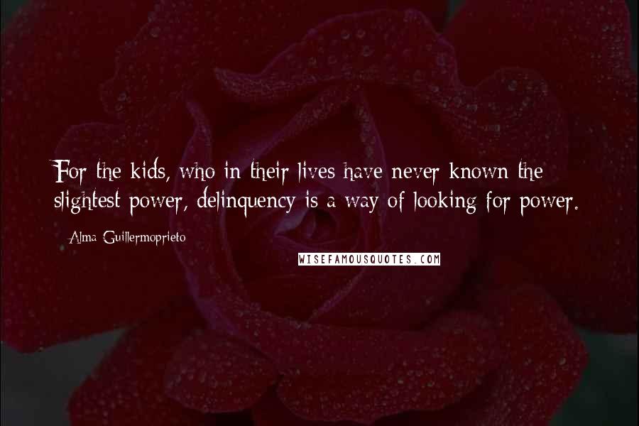 Alma Guillermoprieto Quotes: For the kids, who in their lives have never known the slightest power, delinquency is a way of looking for power.