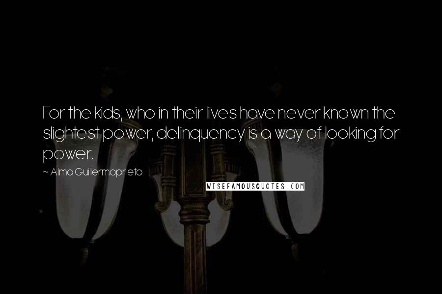 Alma Guillermoprieto Quotes: For the kids, who in their lives have never known the slightest power, delinquency is a way of looking for power.