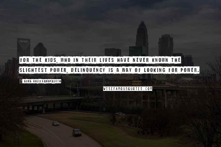 Alma Guillermoprieto Quotes: For the kids, who in their lives have never known the slightest power, delinquency is a way of looking for power.