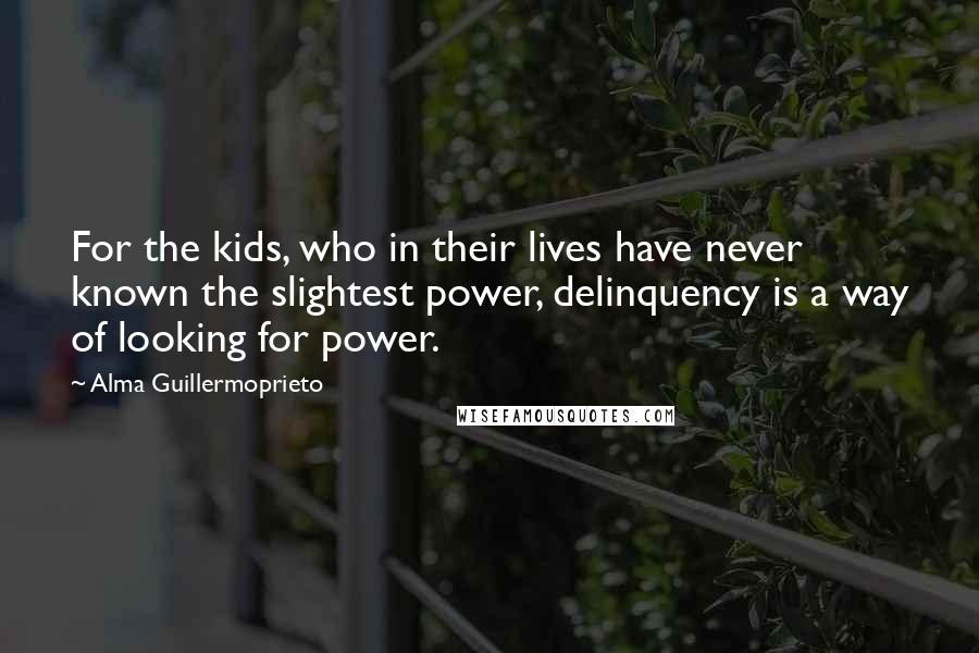 Alma Guillermoprieto Quotes: For the kids, who in their lives have never known the slightest power, delinquency is a way of looking for power.