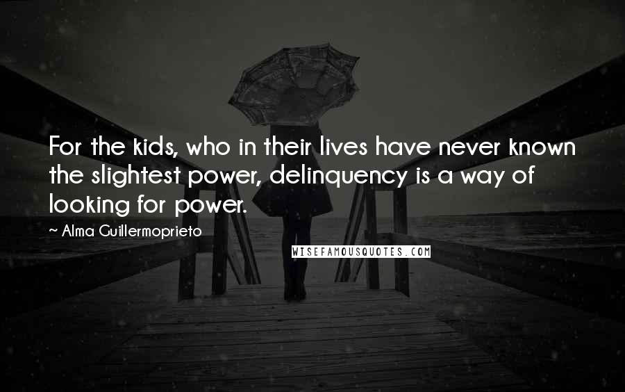 Alma Guillermoprieto Quotes: For the kids, who in their lives have never known the slightest power, delinquency is a way of looking for power.