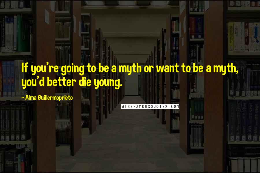Alma Guillermoprieto Quotes: If you're going to be a myth or want to be a myth, you'd better die young.